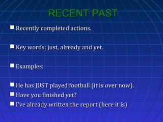 RECENT PAST
 Recently completed actions.
 Key words: just, already and yet.
 Examples:
 He has JUST played football (it is over now).
 Have you finished yet?
 I’ve already written the report (here it is)

 