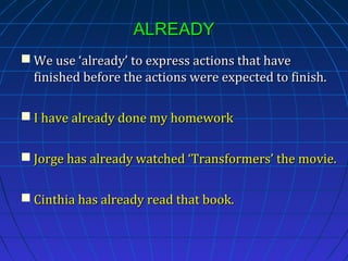 ALREADY
 We use ‘already’ to express actions that have
finished before the actions were expected to finish.
 I have already done my homework
 Jorge has already watched ‘Transformers’ the movie.
 Cinthia has already read that book.

 