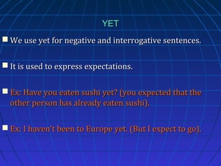 YET
 We use yet for negative and interrogative sentences.
 It is used to express expectations.
 Ex: Have you eaten sushi yet? (you expected that the
other person has already eaten sushi).
 Ex: I haven’t been to Europe yet. (But I expect to go).

 