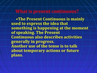 What is present continuous?
•The Present Continuous is mainly
used to express the idea that
something is happening at the moment
of speaking. The Present
Continuous also describes activities
generally in progress.
Another use of the tense is to talk
about temporary actions or future
plans.

 