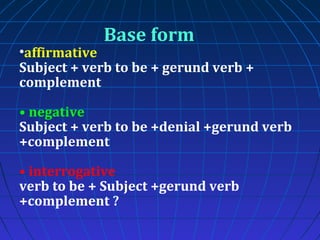 Base form

•affirmative
Subject + verb to be + gerund verb +
complement
• negative
Subject + verb to be +denial +gerund verb
+complement
• interrogative
verb to be + Subject +gerund verb
+complement ?

 