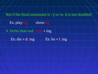 But if the final consonant is –y or-w, it is not doubled.
Ex: playing

showing

4. Verbs that end -iey + ing
Ex: die = dying

Ex: lie = lying

 
