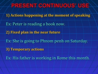 PRESENT CONTINUOUS’ USE
1) Actions happening at the moment of speaking

Ex: Peter is reading a book now.
2) Fixed plan in the near future

Ex: She is going to Phnom penh on Saturday.
3) Temporary actions

Ex: His father is working in Rome this month.

 