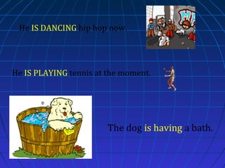 He IS DANCING hip hop now.

He IS PLAYING tennis at the moment.

The dog is having a bath.

 
