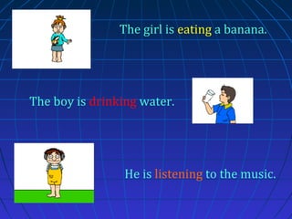 The girl is eating a banana.

The boy is drinking water.

He is listening to the music.

 