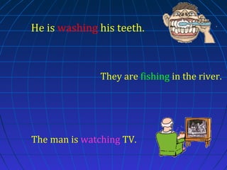 He is washing his teeth.

They are fishing in the river.

The man is watching TV.

 