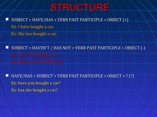 STRUCTURE
 SUBJECT + HAVE/HAS + VERB PAST PARTICIPLE + OBJECT (+)
Ex: I have bought a car.
Ex: She has bought a car.
 SUBJECT + HAVEN’T / HAS NOT + VERB PAST PARTICIPLE + OBJECT (-)
Ex: I haven’t bought a car.
Ex: She has not bought a car.
 HAVE/HAS + SUBJECT + VERB PAST PARTICIPLE + OBJECT + ? (?)
Ex: have you bought a car?
Ex: has she bought a car?

 