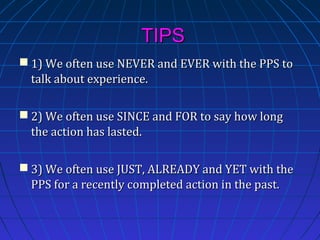 TIPS
 1) We often use NEVER and EVER with the PPS to
talk about experience.
 2) We often use SINCE and FOR to say how long
the action has lasted.
 3) We often use JUST, ALREADY and YET with the
PPS for a recently completed action in the past.

 