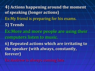 4) Actions happening around the moment
of speaking (longer actions)
Ex:My friend is preparing for his exams.
5) Trends

Ex:More and more people are using their
computers listen to music.
6) Repeated actions which are irritating to
the speaker (with always, constantly,
forever)
Ex:Andrew is always coming late.

 