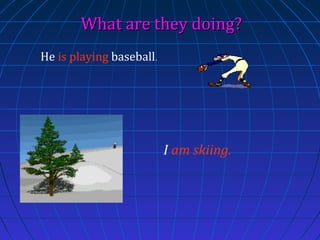 What are they doing?
He is playing baseball.

I am skiing.

 