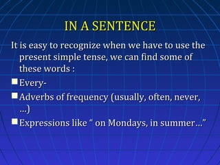 IN A SENTENCE
It is easy to recognize when we have to use the
present simple tense, we can find some of
these words :
 Every Adverbs of frequency (usually, often, never,
…)
 Expressions like “ on Mondays, in summer…”

 