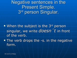 Negative sentences in the Present Simple. 3 rd  person Singular. When the subject is the 3 rd  person singular, we write  doesn´t  in front of the verb. The verb drops the -s. in the negative form. He lives-- He  doesn´t  live. It rains---It  doesn´t  rain. My aunt works --- My aunt  doesn´t  work. 