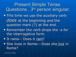 Present Simple Tense. Questions , 3 rd  person singular. This time we use the auxiliary verb  does  at the beginning and the question mark (?) at the end. Remember the verb drops the -s for the interrogative form. It rains-- Does it  rain ? She lives in Rome---Does she  live  in Rome? 