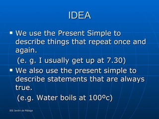 IDEA We use the Present Simple to describe things that repeat once and again. (e. g. I usually get up at 7.30)‏ We also use the present simple to describe statements that are always true. (e.g. Water boils at 100ºc)‏ 