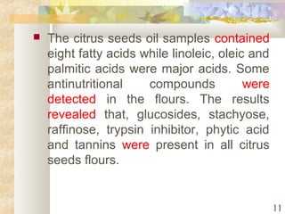  The citrus seeds oil samples contained 
eight fatty acids while linoleic, oleic and 
palmitic acids were major acids. Some 
antinutritional compounds were 
detected in the flours. The results 
revealed that, glucosides, stachyose, 
raffinose, trypsin inhibitor, phytic acid 
and tannins were present in all citrus 
seeds flours. 
11 
 