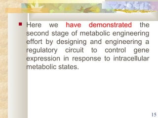  Here we have demonstrated the 
second stage of metabolic engineering 
effort by designing and engineering a 
regulatory circuit to control gene 
expression in response to intracellular 
metabolic states. 
15 
 
