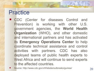 Practice 
 CDC (Center for diseases Control and 
Prevention) is working with other U.S. 
government agencies, the World Health 
Organization (WHO), and other domestic 
and international partners and has activated 
its Emergency Operations Center to help 
coordinate technical assistance and control 
activities with partners. CDC has also 
deployed teams of public health experts to 
West Africa and will continue to send experts 
to the affected countries. 
 Source: http://www.cdc.gov/vhf/ebola/outbreaks/guinea/ 20 
 