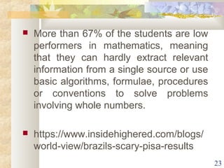  More than 67% of the students are low 
performers in mathematics, meaning 
that they can hardly extract relevant 
information from a single source or use 
basic algorithms, formulae, procedures 
or conventions to solve problems 
involving whole numbers. 
 https://www.insidehighered.com/blogs/ 
world-view/brazils-scary-pisa-results 
23 
 
