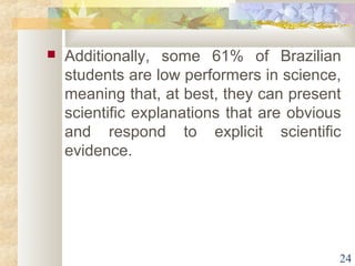  Additionally, some 61% of Brazilian 
students are low performers in science, 
meaning that, at best, they can present 
scientific explanations that are obvious 
and respond to explicit scientific 
evidence. 
24 
 