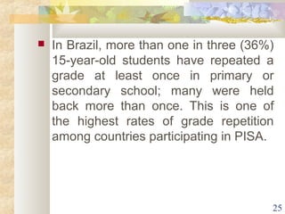  In Brazil, more than one in three (36%) 
15-year-old students have repeated a 
grade at least once in primary or 
secondary school; many were held 
back more than once. This is one of 
the highest rates of grade repetition 
among countries participating in PISA. 
25 
 