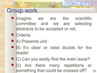 Group work 
 Imagine we are the scientific 
committee and we are selecting 
abstracts to be accepted or not. 
 Criteria: 
 A) Presents unit 
 B) It’s clear or raise doubts for the 
reader 
 C) Can you easily find the main issue? 
 D) Are there many repetitions or 
something that could be crossed off? 26 
 