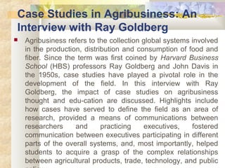 Case Studies in Agribusiness: An 
Interview with Ray Goldberg 
 Agribusiness refers to the collection global systems involved 
in the production, distribution and consumption of food and 
fiber. Since the term was first coined by Harvard Business 
School (HBS) professors Ray Goldberg and John Davis in 
the 1950s, case studies have played a pivotal role in the 
development of the field. In this interview with Ray 
Goldberg, the impact of case studies on agribusiness 
thought and edu-cation are discussed. Highlights include 
how cases have served to define the field as an area of 
research, provided a means of communications between 
researchers and practicing executives, fostered 
communication between executives participating in different 
parts of the overall systems, and, most importantly, helped 
students to acquire a grasp of the complex relationships 
between agricultural products, trade, technology, and public 
policy 
 