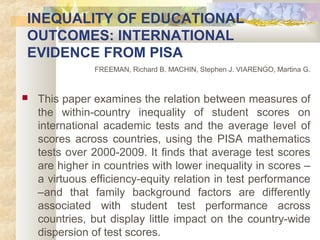 INEQUALITY OF EDUCATIONAL 
OUTCOMES: INTERNATIONAL 
EVIDENCE FROM PISA 
FREEMAN, Richard B. MACHIN, Stephen J. VIARENGO, Martina G. 
 This paper examines the relation between measures of 
the within-country inequality of student scores on 
international academic tests and the average level of 
scores across countries, using the PISA mathematics 
tests over 2000-2009. It finds that average test scores 
are higher in countries with lower inequality in scores – 
a virtuous efficiency-equity relation in test performance 
–and that family background factors are differently 
associated with student test performance across 
countries, but display little impact on the country-wide 
dispersion of test scores. 
 