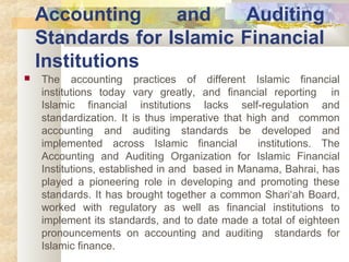 Accounting and Auditing 
Standards for Islamic Financial 
Institutions 
 The accounting practices of different Islamic financial 
institutions today vary greatly, and financial reporting in 
Islamic financial institutions lacks self-regulation and 
standardization. It is thus imperative that high and common 
accounting and auditing standards be developed and 
implemented across Islamic financial institutions. The 
Accounting and Auditing Organization for Islamic Financial 
Institutions, established in and based in Manama, Bahrai, has 
played a pioneering role in developing and promoting these 
standards. It has brought together a common Shari‘ah Board, 
worked with regulatory as well as financial institutions to 
implement its standards, and to date made a total of eighteen 
pronouncements on accounting and auditing standards for 
Islamic finance. 
 