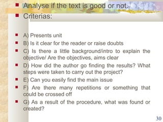  Analyse if the text is good or not. 
 Criterias: 
 A) Presents unit 
 B) Is it clear for the reader or raise doubts 
 C) Is there a little background/intro to explain the 
objective/ Are the objectives, aims clear 
 D) How did the author go finding the results? What 
steps were taken to carry out the project? 
 E) Can you easily find the main issue 
 F) Are there many repetitions or something that 
could be crossed off 
 G) As a result of the procedure, what was found or 
created? 
30 
