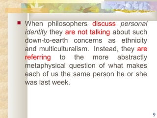  When philosophers discuss personal 
identity they are not talking about such 
down-to-earth concerns as ethnicity 
and multiculturalism. Instead, they are 
referring to the more abstractly 
metaphysical question of what makes 
each of us the same person he or she 
was last week. 
9 
 