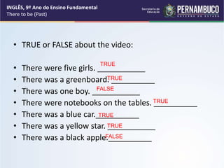 • TRUE or FALSE about the video:
• There were five girls. ___________
• There was a greenboard. __________
• There was one boy. ___________
• There were notebooks on the tables. __________
• There was a blue car.__________
• There was a yellow star. ___________
• There was a black apple.__________
TRUE
TRUE
TRUE
TRUE
FALSE
FALSE
TRUE
INGLÊS, 9º Ano do Ensino Fundamental
There to be (Past)
 