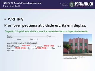 • WRITING
Promover pequena atividade escrita em duplas.
School_________________________________________________ Grade: _____
Students: ___________________________ ______________________________
Activity Date___/___/___
Use THERE WAS or THERE WERE.
In the Picture, _______________ a house, _______________one
tree, ________________ four doors, ______________four
windows.
Sugestão 2: Imprimir esta atividade para fixar conteúdo evitando a dispersão da atenção.
there were
there was
there were
there was
INGLÊS, 9º Ano do Ensino Fundamental
There to be (Past)
Imagem: Alan Rodrigues / GNU Free
Documentation License.
 
