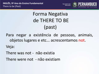 Forma Negativa
de THERE TO BE
(past)
Para negar a existência de pessoas, animais,
objetos lugares e etc... acrescentamos not.
Veja:
There was not - não existia
There were not - não existiam
INGLÊS, 9º Ano do Ensino Fundamental
There to be (Past)
 