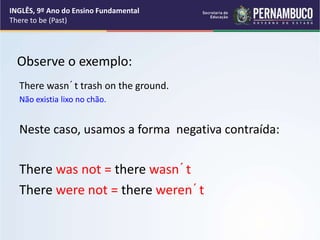 Observe o exemplo:
There wasn´t trash on the ground.
Não existia lixo no chão.
Neste caso, usamos a forma negativa contraída:
There was not = there wasn´t
There were not = there weren´t
INGLÊS, 9º Ano do Ensino Fundamental
There to be (Past)
 