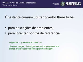 É bastante comum utilizar o verbo there to be:
• para descrições de ambientes;
• para localizar pontos de referência.
Sugestão 3: (referente ao slide 12)
observar imagem, investigar elementos, perguntar aos
alunos o que existe ou não na próxima imagem.
INGLÊS, 9º Ano do Ensino Fundamental
There to be (Past)
 