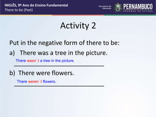 Activity 2
Put in the negative form of there to be:
a) There was a tree in the picture.
__________________________
b) There were flowers.
__________________________
There wasn´t a tree in the picture.
There weren´t flowers.
INGLÊS, 9º Ano do Ensino Fundamental
There to be (Past)
 