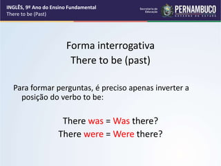 Forma interrogativa
There to be (past)
Para formar perguntas, é preciso apenas inverter a
posição do verbo to be:
There was = Was there?
There were = Were there?
INGLÊS, 9º Ano do Ensino Fundamental
There to be (Past)
 