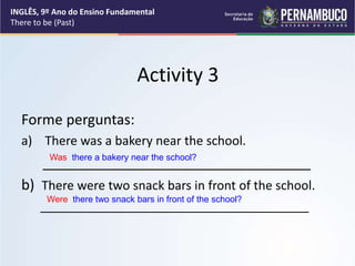Activity 3
Forme perguntas:
a) There was a bakery near the school.
__________________________________
b) There were two snack bars in front of the school.
_______________________________________
Was there a bakery near the school?
Were there two snack bars in front of the school?
INGLÊS, 9º Ano do Ensino Fundamental
There to be (Past)
 