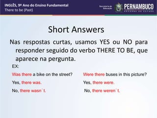 Short Answers
Nas respostas curtas, usamos YES ou NO para
responder seguido do verbo THERE TO BE, que
aparece na pergunta.
EX:
Was there a bike on the street? Were there buses in this picture?
Yes, there was. Yes, there were.
No, there wasn´t. No, there weren´t.
INGLÊS, 9º Ano do Ensino Fundamental
There to be (Past)
 