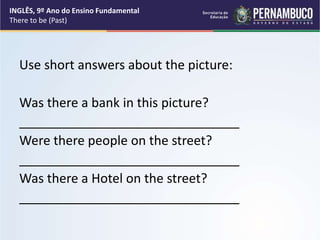 Use short answers about the picture:
Was there a bank in this picture?
_______________________________
Were there people on the street?
_______________________________
Was there a Hotel on the street?
_______________________________
INGLÊS, 9º Ano do Ensino Fundamental
There to be (Past)
 