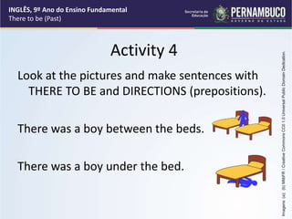 Activity 4
Look at the pictures and make sentences with
THERE TO BE and DIRECTIONS (prepositions).
There was a boy between the beds.
There was a boy under the bed.
INGLÊS, 9º Ano do Ensino Fundamental
There to be (Past)
Imagens:
(a);
(b)
MlibFR
/
Creative
Commons
CC0
1.0
Universal
Public
Domain
Dedication.
 