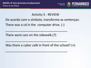 Activity 5 - REVIEW
De acordo com o símbolo, transforme as sentenças:
There was a cd in the computer drive. (-)
___________________________________
There were cars on the sidewalk.(?)
___________________________________
Was there a cyber café in front of the school? (+)
___________________________________
INGLÊS, 9º Ano do Ensino Fundamental
There to be (Past)
 