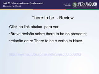 There to be - Review
Click no link abaixo para ver:
•Breve revisão sobre there to be no presente;
•relação entre There to be e verbo to Have.
http://www.youtube.com/watch?v=ps5bUIdqGDQ
INGLÊS, 9º Ano do Ensino Fundamental
There to be (Past)
 