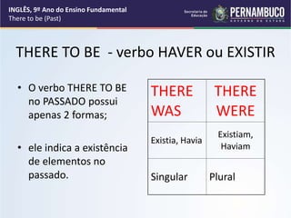 THERE TO BE - verbo HAVER ou EXISTIR
• O verbo THERE TO BE
no PASSADO possui
apenas 2 formas;
• ele indica a existência
de elementos no
passado.
THERE
WAS
THERE
WERE
Existia, Havia
Existiam,
Haviam
Singular Plural
INGLÊS, 9º Ano do Ensino Fundamental
There to be (Past)
 
