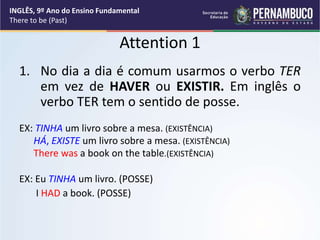 Attention 1
1. No dia a dia é comum usarmos o verbo TER
em vez de HAVER ou EXISTIR. Em inglês o
verbo TER tem o sentido de posse.
EX: TINHA um livro sobre a mesa. (EXISTÊNCIA)
HÁ, EXISTE um livro sobre a mesa. (EXISTÊNCIA)
There was a book on the table.(EXISTÊNCIA)
EX: Eu TINHA um livro. (POSSE)
I HAD a book. (POSSE)
INGLÊS, 9º Ano do Ensino Fundamental
There to be (Past)
 