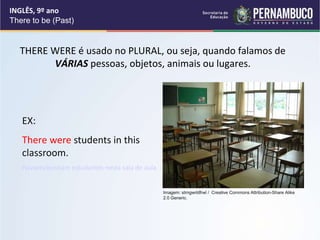 INGLÊS, 9º ano
There to be (Past)
THERE WERE é usado no PLURAL, ou seja, quando falamos de
VÁRIAS pessoas, objetos, animais ou lugares.
EX:
There were students in this
classroom.
Haviam/existiam estudantes nesta sala de aula.
Imagem: strngwrldfrwl / Creative Commons Attribution-Share Alike
2.0 Generic.
 