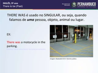 INGLÊS, 9º ano
There to be (Past)
THERE WAS é usado no SINGULAR, ou seja, quando
falamos de uma pessoa, objeto, animal ou lugar.
EX:
There was a motocycle in the
parking.
Existia/ havia uma moto no estacionamento.
Imagem: Shadowlink1014 / Domínio público.
 