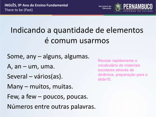Indicando a quantidade de elementos
é comum usarmos
Some, any – alguns, algumas.
A, an – um, uma.
Several – vários(as).
Many – muitos, muitas.
Few, a few – poucos, poucas.
Números entre outras palavras.
Revisar rapidamente o
vocabulário de materiais
escolares através de
dinâmica, preparação para o
slide10.
INGLÊS, 9º Ano do Ensino Fundamental
There to be (Past)
 
