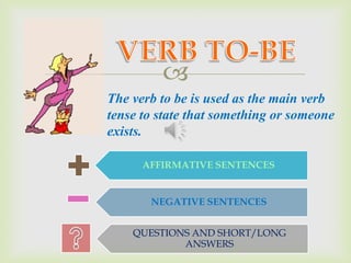 
The verb to be is used as the main verb
tense to state that something or someone
exists.

      AFFIRMATIVE SENTENCES


       NEGATIVE SENTENCES


    QUESTIONS AND SHORT/LONG
            ANSWERS
 