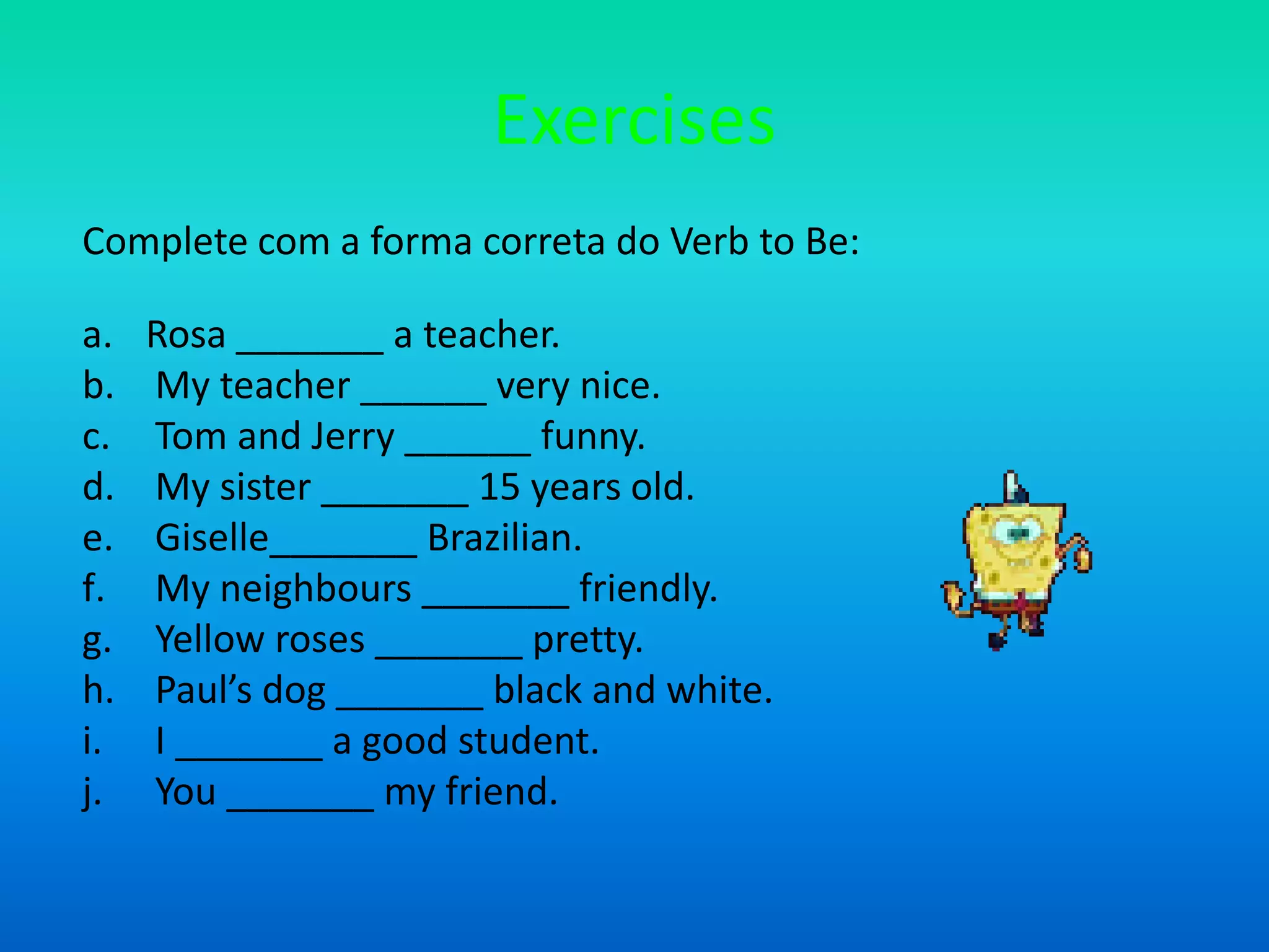ExercisesComplete com a forma correta do Verb to Be:Rosa _______ a teacher. My teacher ______ very nice. Tom and Jerry ______ funny. My sister _______ 15 years old. Giselle_______ Brazilian. My neighbours _______ friendly. Yellow roses _______ pretty. Paul’s dog _______ black and white. I _______ a good student. You _______ my friend.